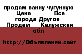  продам ванну чугунную › Цена ­ 7 000 - Все города Другое » Продам   . Калужская обл.